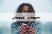 nba季后赛帽子？ nba季后赛球衣？
