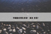 中国国足球队首发？ 国足 首发？