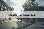 女人洗澡回放？ 女人洗澡回放在线观看？