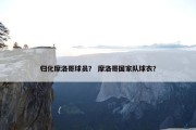 归化摩洛哥球员？ 摩洛哥国家队球衣？