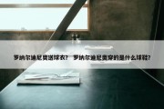 罗纳尔迪尼奥送球衣？ 罗纳尔迪尼奥穿的是什么球鞋？