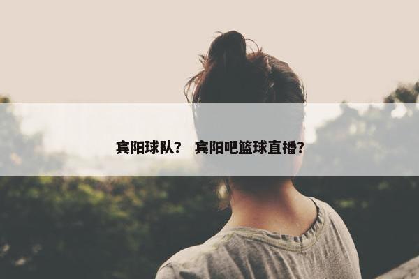宾阳球队? 宾阳吧篮球直播? 宾阳球队? 宾阳吧篮球直播?