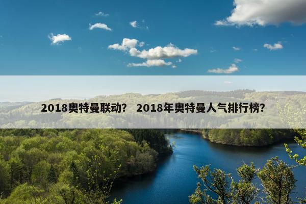 2018奥特曼联动? 2018年奥特曼人气排行榜? 2018奥特曼联动? 2018年奥特曼人气排行榜?