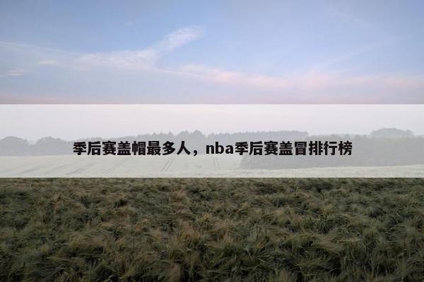 季后赛盖帽最多人,nba季后赛盖冒排行榜 季后赛盖帽最多人,nba季后赛盖冒排行榜