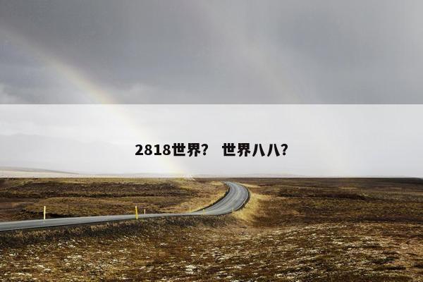 2818世界? 世界八八? 2818世界? 世界八八?