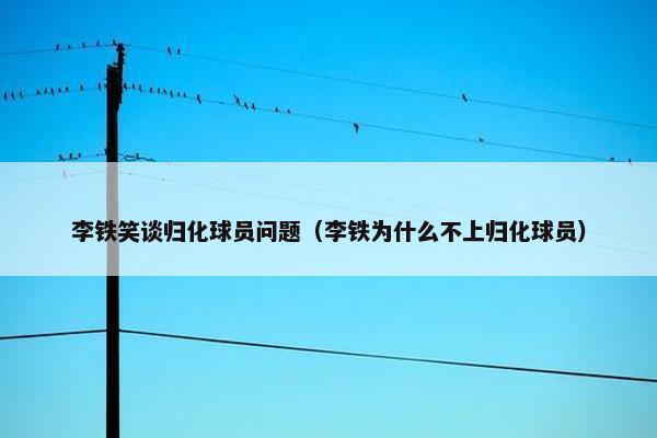 李铁笑谈归化球员问题（李铁为什么不上归化球员）