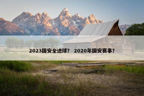 2023国安全进球? 2020年国安赛事? 2023国安全进球? 2020年国安赛事?