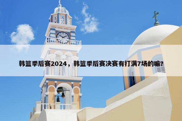 韩篮季后赛2024,韩篮季后赛决赛有打满7场的嘛? 韩篮季后赛2024,韩篮季后赛决赛有打满7场的嘛?