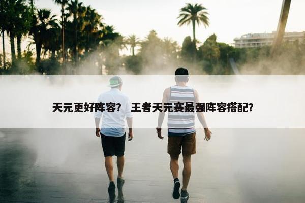 天元更好阵容? 王者天元赛最强阵容搭配? 天元更好阵容? 王者天元赛最强阵容搭配?