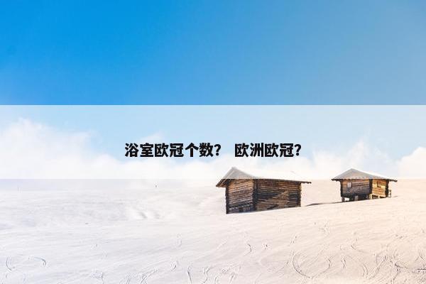 浴室欧冠个数? 欧洲欧冠? 浴室欧冠个数? 欧洲欧冠?