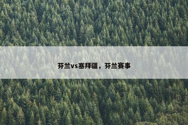 芬兰vs塞拜疆,芬兰赛事 芬兰vs塞拜疆,芬兰赛事