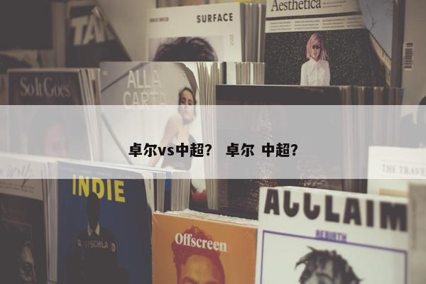 卓尔vs中超? 卓尔 中超? 卓尔vs中超? 卓尔 中超?