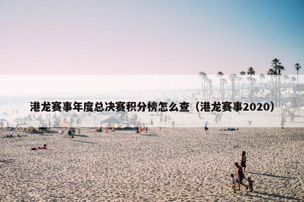 港龙赛事年度总决赛积分榜怎么查（港龙赛事2020）
