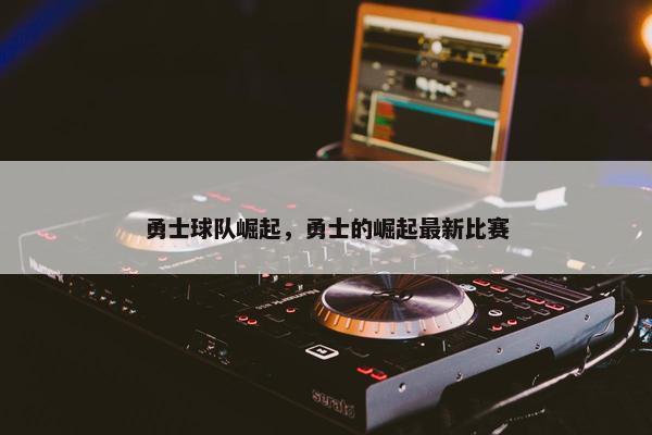 勇士球队崛起,勇士的崛起最新比赛 勇士球队崛起,勇士的崛起最新比赛