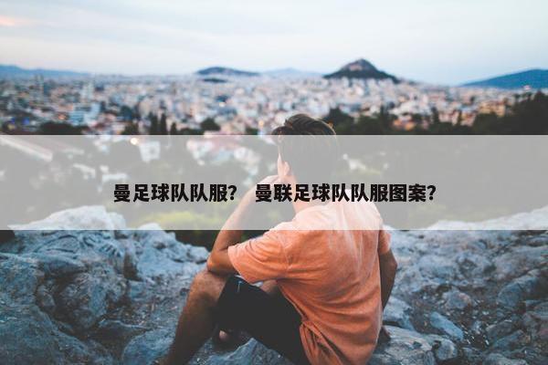 曼足球队队服? 曼联足球队队服图案? 曼足球队队服? 曼联足球队队服图案?