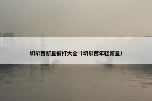 切尔西新星被打大全(切尔西年轻新星) 切尔西新星被打大全(切尔西年轻新星)