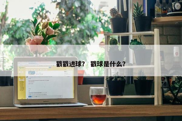戳戳进球? 戳球是什么? 戳戳进球? 戳球是什么?