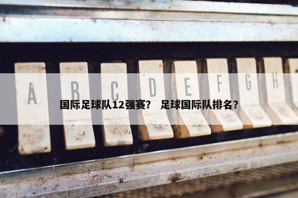 国际足球队12强赛？ 足球国际队排名？