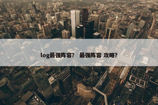 log最强阵容？ 最强阵容 攻略？