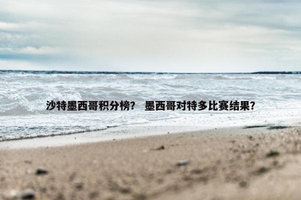 沙特墨西哥积分榜？ 墨西哥对特多比赛结果？