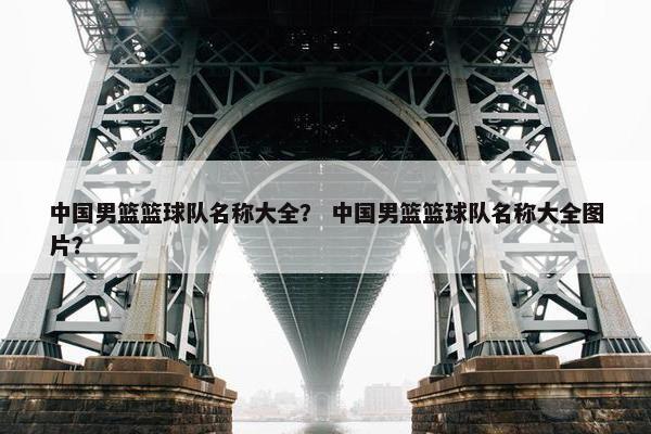 中国男篮篮球队名称大全？ 中国男篮篮球队名称大全图片？