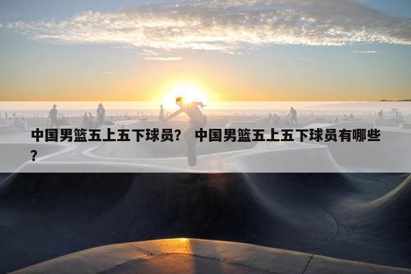 中国男篮五上五下球员? 中国男篮五上五下球员有哪些? 中国男篮五上五下球员? 中国男篮五上五下球员有哪些?