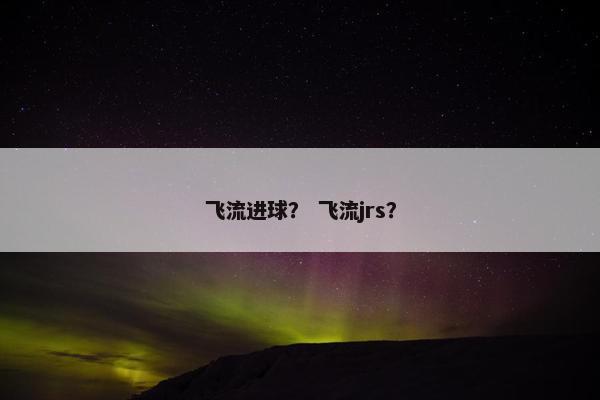 飞流进球? 飞流jrs? 飞流进球? 飞流jrs?