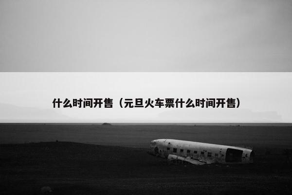 什么时间开售(元旦火车票什么时间开售) 什么时间开售(元旦火车票什么时间开售)