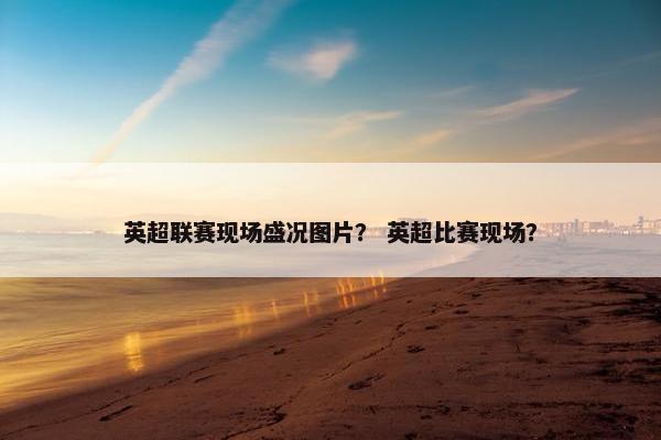 英超联赛现场盛况图片？ 英超比赛现场？