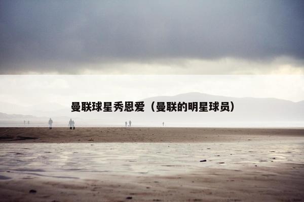 曼联球星秀恩爱(曼联的明星球员) 曼联球星秀恩爱(曼联的明星球员)