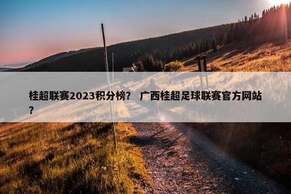 桂超联赛2023积分榜？ 广西桂超足球联赛官方网站？