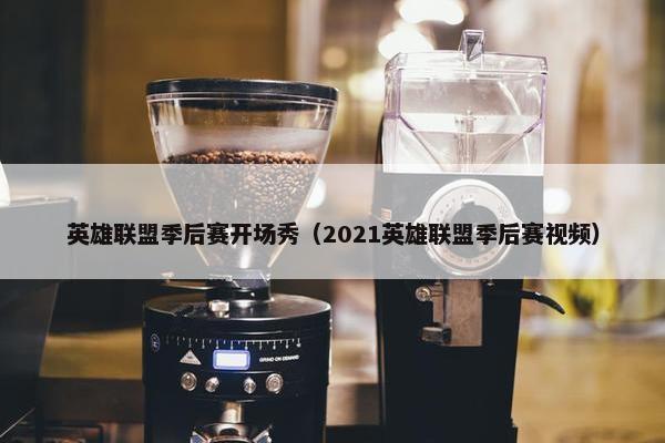 英雄联盟季后赛开场秀（2021英雄联盟季后赛视频）