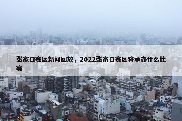 张家口赛区新闻回放，2022张家口赛区将承办什么比赛