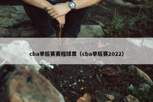 cba季后赛赛程球票（cba季后赛2022）