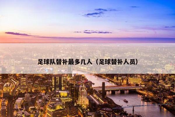足球队替补最多几人（足球替补人员）