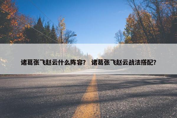 诸葛张飞赵云什么阵容？ 诸葛张飞赵云战法搭配？