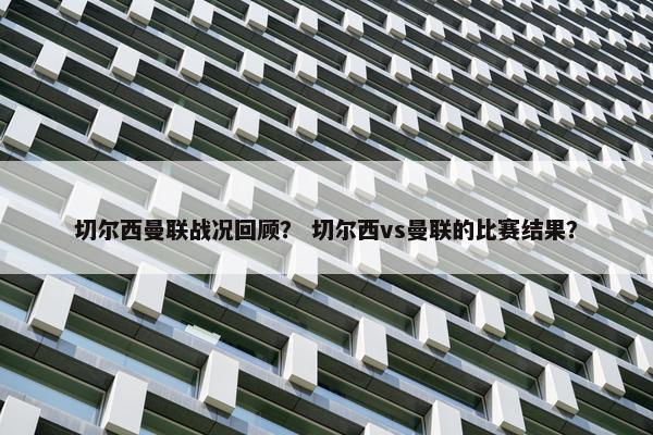 切尔西曼联战况回顾？ 切尔西vs曼联的比赛结果？