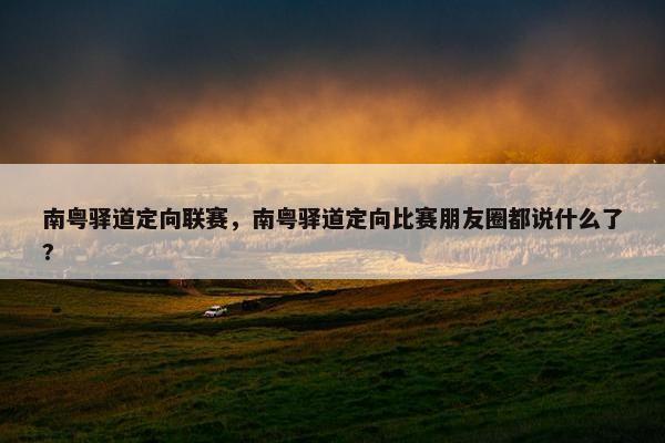 南粤驿道定向联赛，南粤驿道定向比赛朋友圈都说什么了?