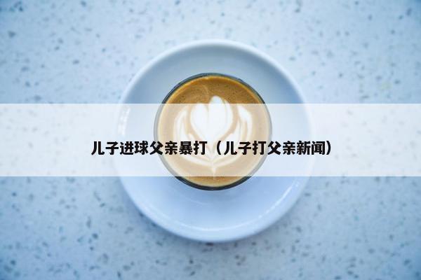 儿子进球父亲暴打（儿子打父亲新闻）