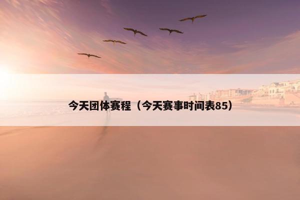 今天团体赛程(今天赛事时间表85) 今天团体赛程(今天赛事时间表85)
